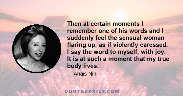 Then at certain moments I remember one of his words and I suddenly feel the sensual woman flaring up, as if violently caressed. I say the word to myself, with joy. It is at such a moment that my true body lives.