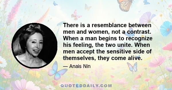 There is a resemblance between men and women, not a contrast. When a man begins to recognize his feeling, the two unite. When men accept the sensitive side of themselves, they come alive.