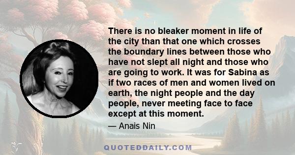 There is no bleaker moment in life of the city than that one which crosses the boundary lines between those who have not slept all night and those who are going to work. It was for Sabina as if two races of men and