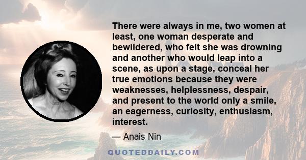 There were always in me, two women at least, one woman desperate and bewildered, who felt she was drowning and another who would leap into a scene, as upon a stage, conceal her true emotions because they were