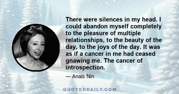 There were silences in my head. I could abandon myself completely to the pleasure of multiple relationships, to the beauty of the day, to the joys of the day. It was as if a cancer in me had ceased gnawing me. The