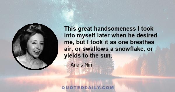 This great handsomeness I took into myself later when he desired me, but I took it as one breathes air, or swallows a snowflake, or yields to the sun.