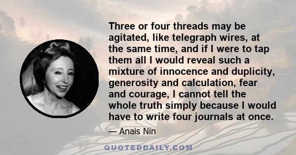 Three or four threads may be agitated, like telegraph wires, at the same time, and if I were to tap them all I would reveal such a mixture of innocence and duplicity, generosity and calculation, fear and courage, I