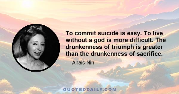 To commit suicide is easy. To live without a god is more difficult. The drunkenness of triumph is greater than the drunkenness of sacrifice.