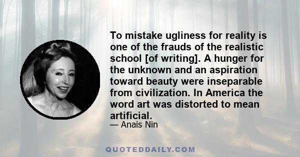 To mistake ugliness for reality is one of the frauds of the realistic school [of writing]. A hunger for the unknown and an aspiration toward beauty were inseparable from civilization. In America the word art was