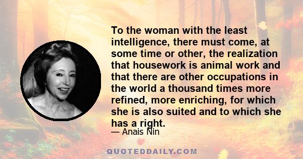 To the woman with the least intelligence, there must come, at some time or other, the realization that housework is animal work and that there are other occupations in the world a thousand times more refined, more