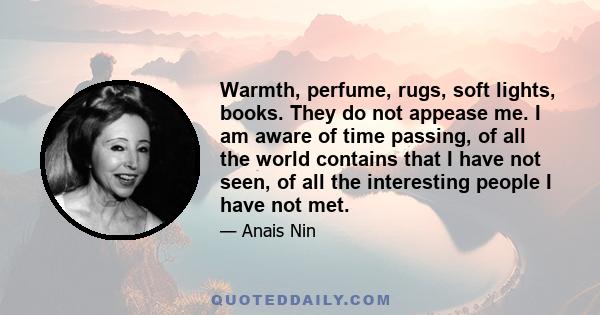 Warmth, perfume, rugs, soft lights, books. They do not appease me. I am aware of time passing, of all the world contains that I have not seen, of all the interesting people I have not met.