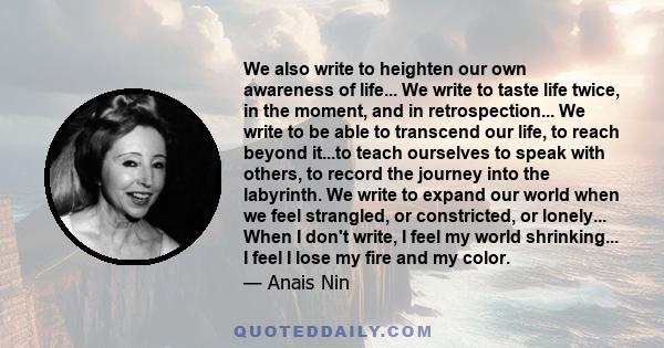 We also write to heighten our own awareness of life... We write to taste life twice, in the moment, and in retrospection... We write to be able to transcend our life, to reach beyond it...to teach ourselves to speak