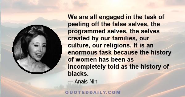 We are all engaged in the task of peeling off the false selves, the programmed selves, the selves created by our families, our culture, our religions. It is an enormous task because the history of women has been as