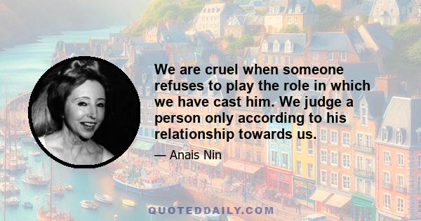 We are cruel when someone refuses to play the role in which we have cast him. We judge a person only according to his relationship towards us.