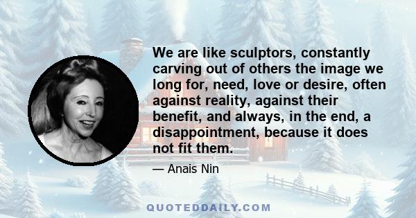 We are like sculptors, constantly carving out of others the image we long for, need, love or desire, often against reality, against their benefit, and always, in the end, a disappointment, because it does not fit them.