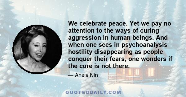 We celebrate peace. Yet we pay no attention to the ways of curing aggression in human beings. And when one sees in psychoanalysis hostility disappearing as people conquer their fears, one wonders if the cure is not