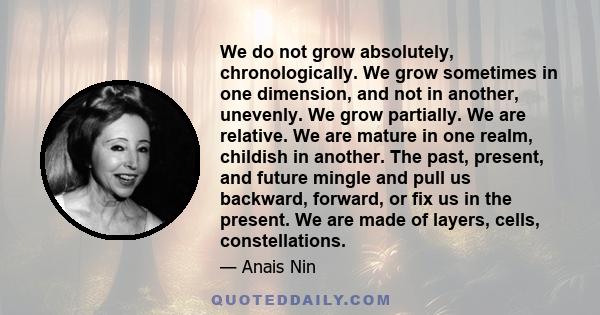 We do not grow absolutely, chronologically. We grow sometimes in one dimension, and not in another, unevenly. We grow partially. We are relative. We are mature in one realm, childish in another. The past, present, and