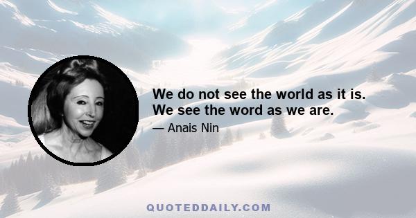 We do not see the world as it is. We see the word as we are.