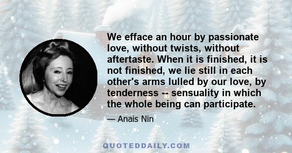 We efface an hour by passionate love, without twists, without aftertaste. When it is finished, it is not finished, we lie still in each other's arms lulled by our love, by tenderness -- sensuality in which the whole