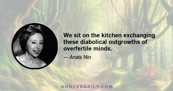 We sit on the kitchen exchanging these diabolical outgrowths of overfertile minds.