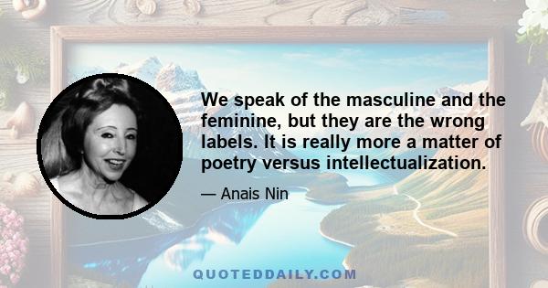 We speak of the masculine and the feminine, but they are the wrong labels. It is really more a matter of poetry versus intellectualization.