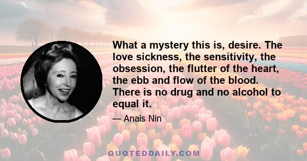 What a mystery this is, desire. The love sickness, the sensitivity, the obsession, the flutter of the heart, the ebb and flow of the blood. There is no drug and no alcohol to equal it.