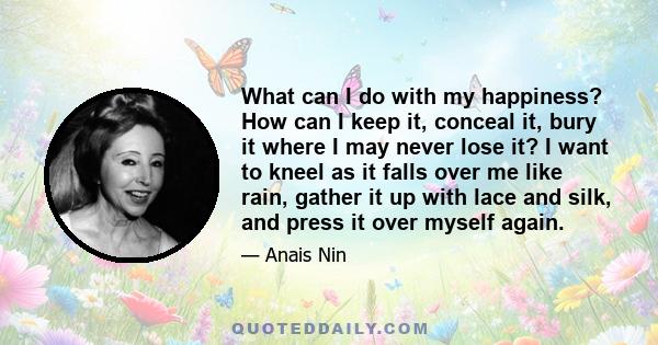 What can I do with my happiness? How can I keep it, conceal it, bury it where I may never lose it? I want to kneel as it falls over me like rain, gather it up with lace and silk, and press it over myself again.