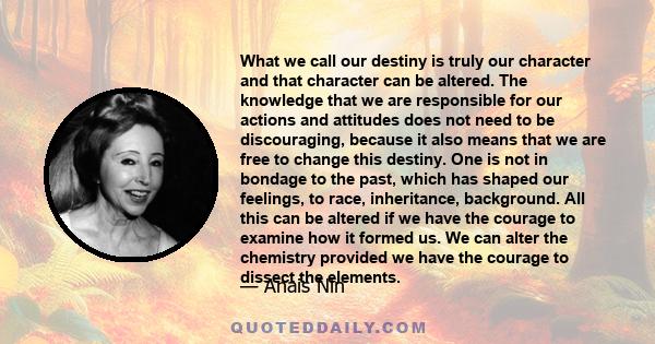 What we call our destiny is truly our character and that character can be altered. The knowledge that we are responsible for our actions and attitudes does not need to be discouraging, because it also means that we are