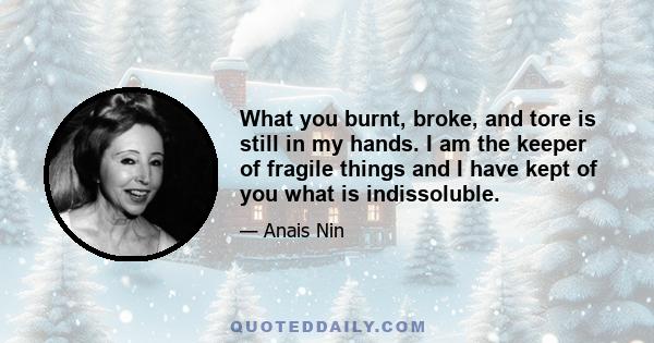 What you burnt, broke, and tore is still in my hands. I am the keeper of fragile things and I have kept of you what is indissoluble.