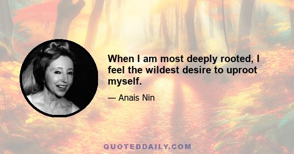 When I am most deeply rooted, I feel the wildest desire to uproot myself.