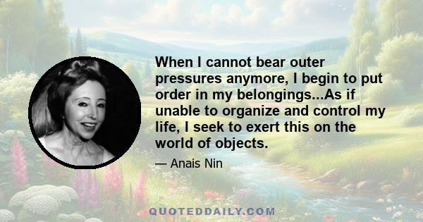 When I cannot bear outer pressures anymore, I begin to put order in my belongings...As if unable to organize and control my life, I seek to exert this on the world of objects.