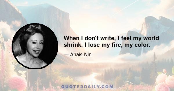 When I don't write, I feel my world shrink. I lose my fire, my color.