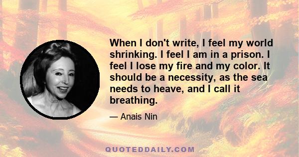 When I don't write, I feel my world shrinking. I feel I am in a prison. I feel I lose my fire and my color. It should be a necessity, as the sea needs to heave, and I call it breathing.