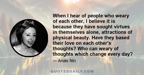 When I hear of people who weary of each other, I believe it is because they have sought virtues in themselves alone, attractions of physical beauty. Have they based their love on each other's thoughts? Who can weary of