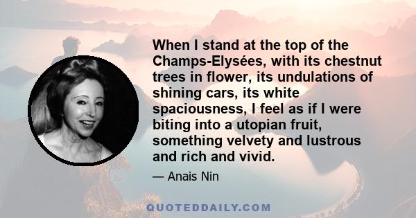 When I stand at the top of the Champs-Elysées, with its chestnut trees in flower, its undulations of shining cars, its white spaciousness, I feel as if I were biting into a utopian fruit, something velvety and lustrous