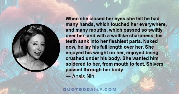 When she closed her eyes she felt he had many hands, which touched her everywhere, and many mouths, which passed so swiftly over her, and with a wolflike sharpness, his teeth sank into her fleshiest parts. Naked now, he 