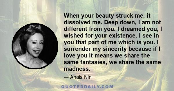 When your beauty struck me, it dissolved me. Deep down, I am not different from you. I dreamed you, I wished for your existence. I see in you that part of me which is you. I surrender my sincerity because if I love you