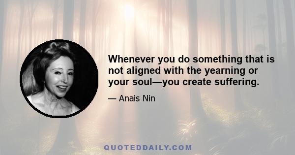 Whenever you do something that is not aligned with the yearning or your soul—you create suffering.