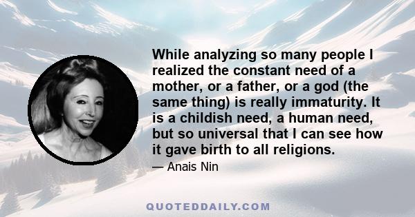 While analyzing so many people I realized the constant need of a mother, or a father, or a god (the same thing) is really immaturity. It is a childish need, a human need, but so universal that I can see how it gave