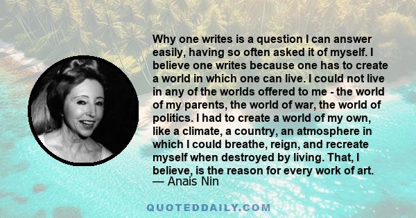 Why one writes is a question I can answer easily, having so often asked it of myself. I believe one writes because one has to create a world in which one can live. I could not live in any of the worlds offered to me -