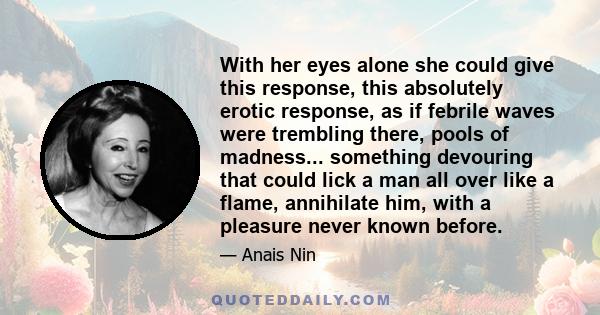 With her eyes alone she could give this response, this absolutely erotic response, as if febrile waves were trembling there, pools of madness... something devouring that could lick a man all over like a flame,