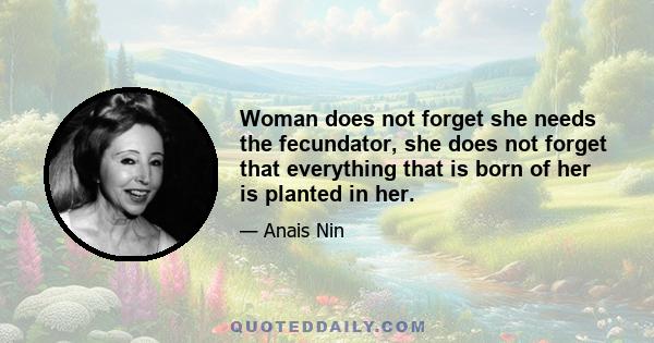 Woman does not forget she needs the fecundator, she does not forget that everything that is born of her is planted in her.