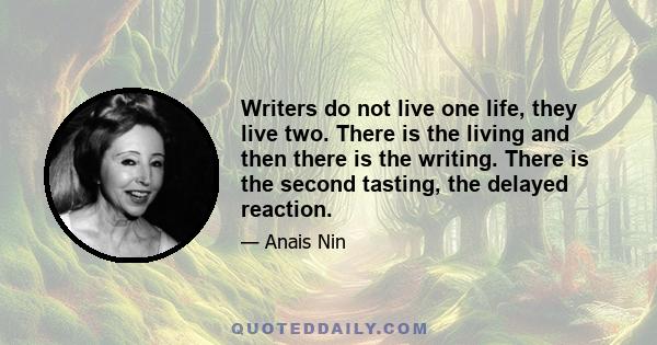 Writers do not live one life, they live two. There is the living and then there is the writing. There is the second tasting, the delayed reaction.