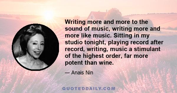 Writing more and more to the sound of music, writing more and more like music. Sitting in my studio tonight, playing record after record, writing, music a stimulant of the highest order, far more potent than wine.