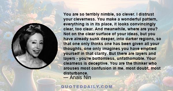 You are so terribly nimble, so clever. I distrust your cleverness. You make a wonderful pattern, everything is in its place, it looks convincingly clear, too clear. And meanwhile, where are you? Not on the clear surface 