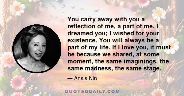 You carry away with you a reflection of me, a part of me. I dreamed you; I wished for your existence. You will always be a part of my life. If I love you, it must be because we shared, at some moment, the same