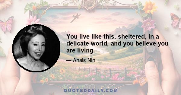 You live like this, sheltered, in a delicate world, and you believe you are living.