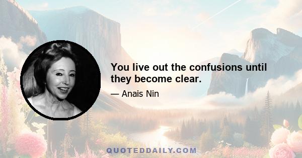 You live out the confusions until they become clear.