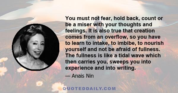 You must not fear, hold back, count or be a miser with your thoughts and feelings. It is also true that creation comes from an overflow, so you have to learn to intake, to imbibe, to nourish yourself and not be afraid