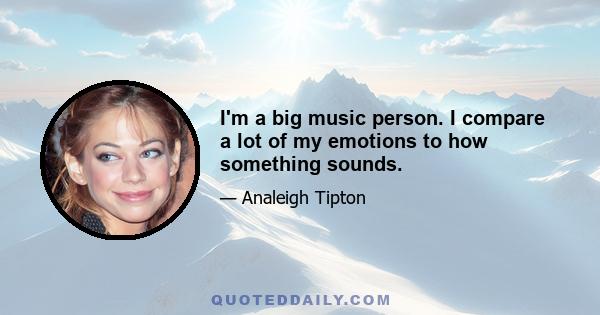 I'm a big music person. I compare a lot of my emotions to how something sounds.