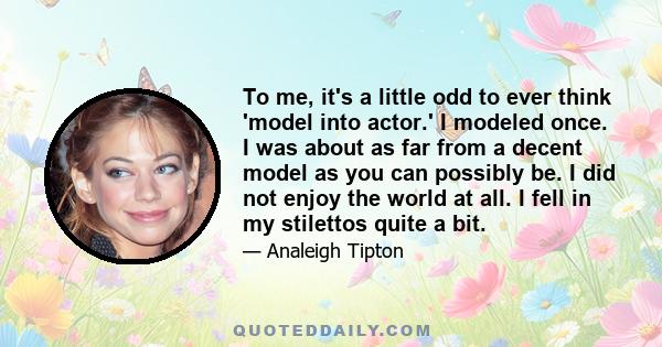 To me, it's a little odd to ever think 'model into actor.' I modeled once. I was about as far from a decent model as you can possibly be. I did not enjoy the world at all. I fell in my stilettos quite a bit.