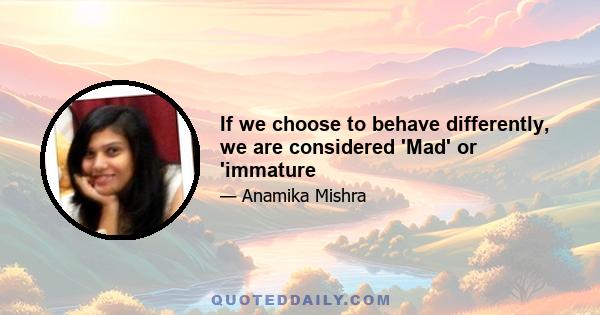 If we choose to behave differently, we are considered 'Mad' or 'immature