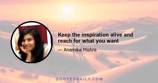 Keep the inspiration alive and reach for what you want