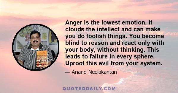 Anger is the lowest emotion. It clouds the intellect and can make you do foolish things. You become blind to reason and react only with your body, without thinking. This leads to failure in every sphere. Uproot this